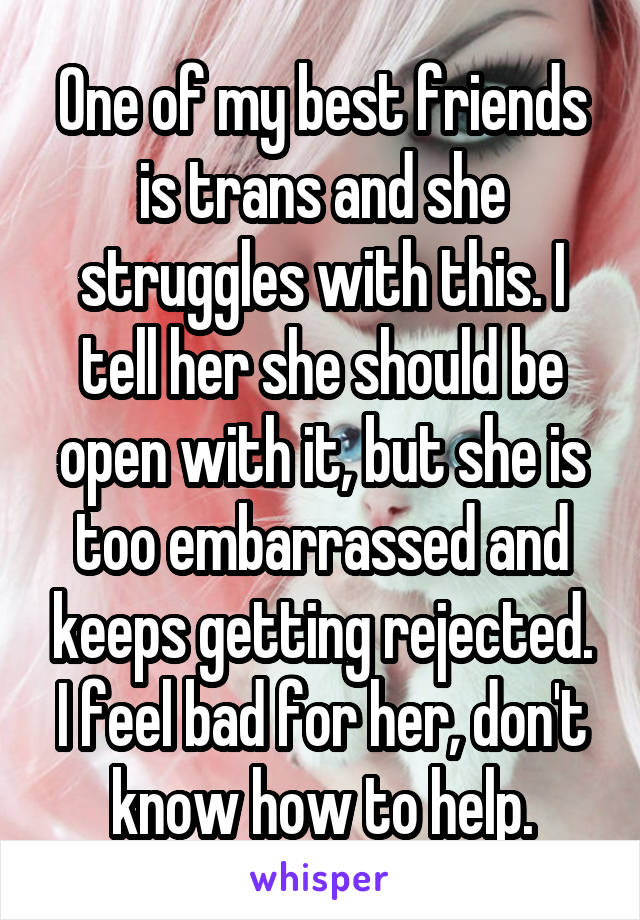 One of my best friends is trans and she struggles with this. I tell her she should be open with it, but she is too embarrassed and keeps getting rejected. I feel bad for her, don't know how to help.
