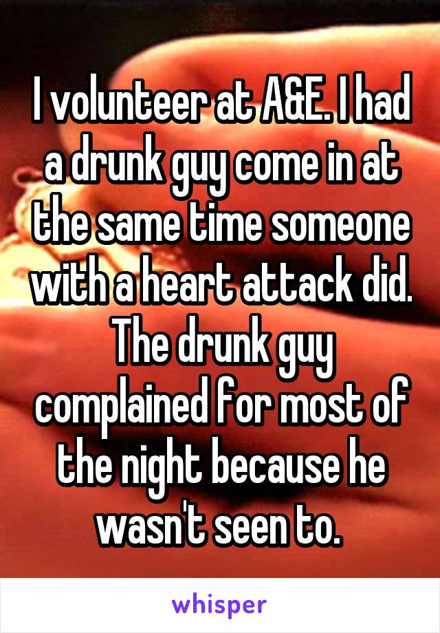 I volunteer at A&E. I had a drunk guy come in at the same time someone with a heart attack did. The drunk guy complained for most of the night because he wasn't seen to. 