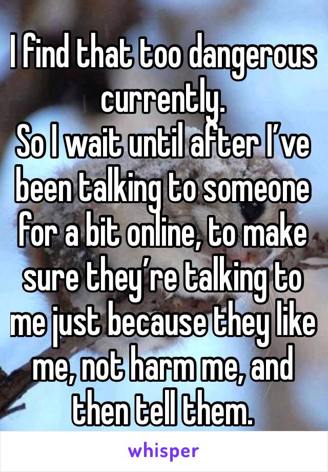I find that too dangerous currently.
So I wait until after I’ve been talking to someone for a bit online, to make sure they’re talking to me just because they like me, not harm me, and then tell them.