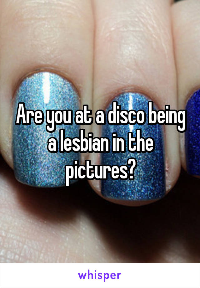 Are you at a disco being a lesbian in the pictures?