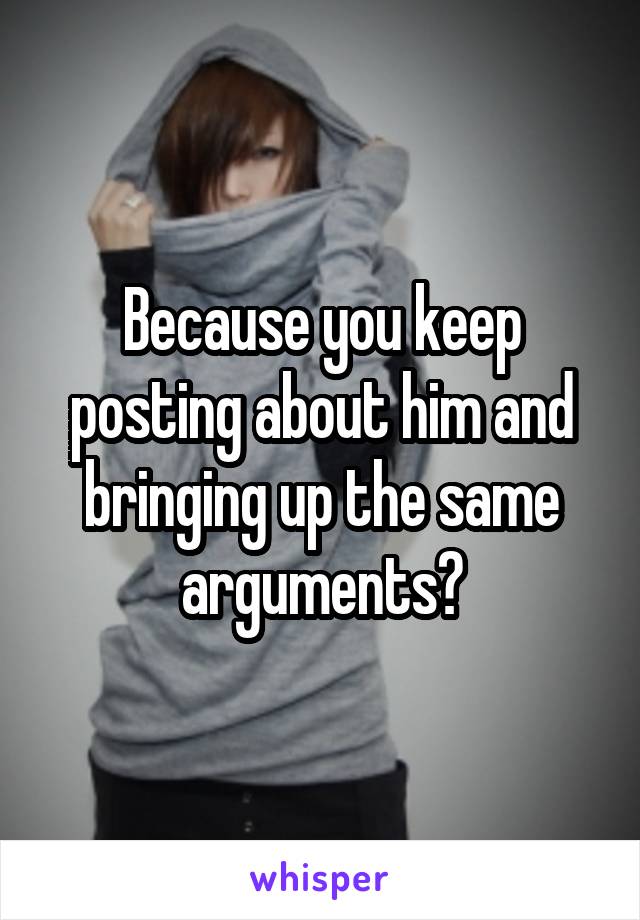 Because you keep posting about him and bringing up the same arguments?