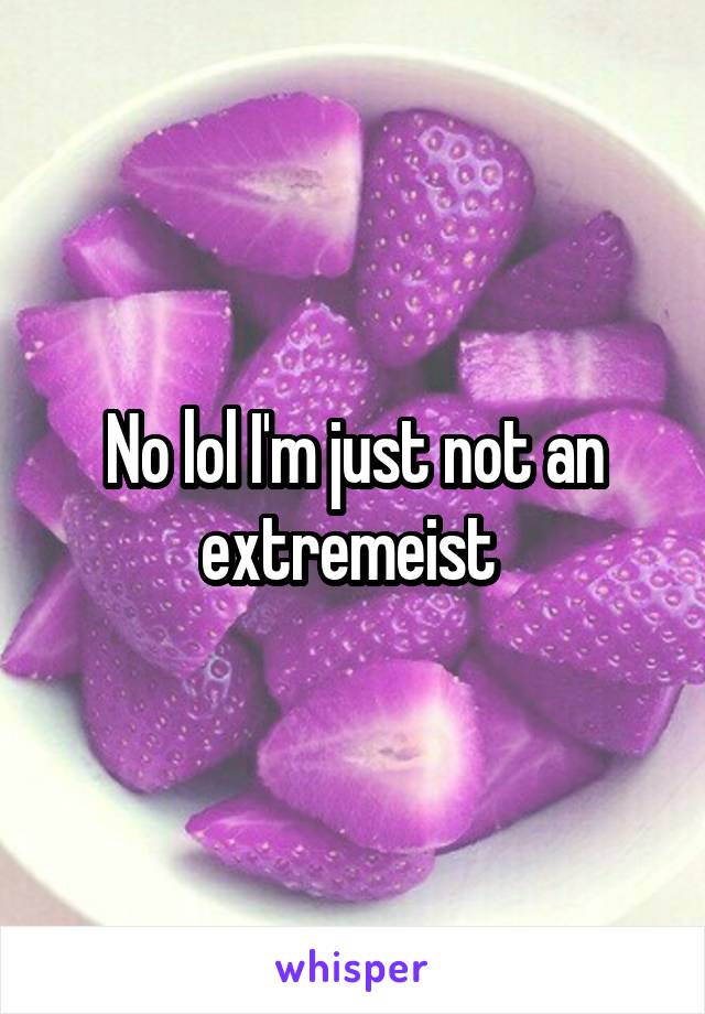 No lol I'm just not an extremeist 