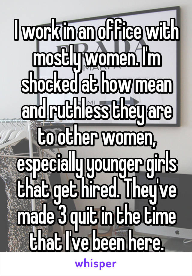 I work in an office with mostly women. I'm shocked at how mean and ruthless they are to other women, especially younger girls that get hired. They've made 3 quit in the time that I've been here.