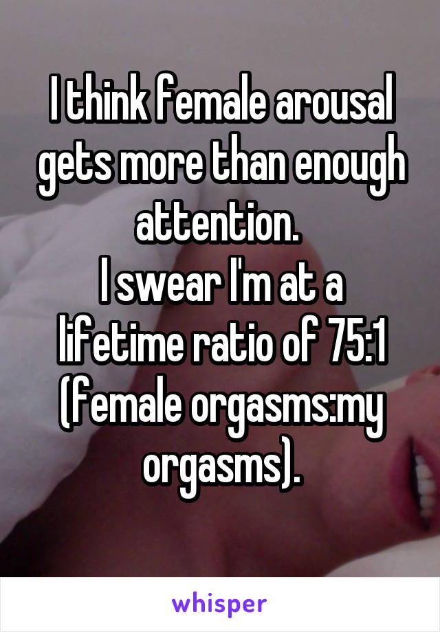 I think female arousal gets more than enough attention. 
I swear I'm at a lifetime ratio of 75:1 (female orgasms:my orgasms).
