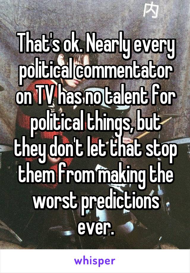 That's ok. Nearly every political commentator on TV has no talent for political things, but they don't let that stop them from making the worst predictions ever.