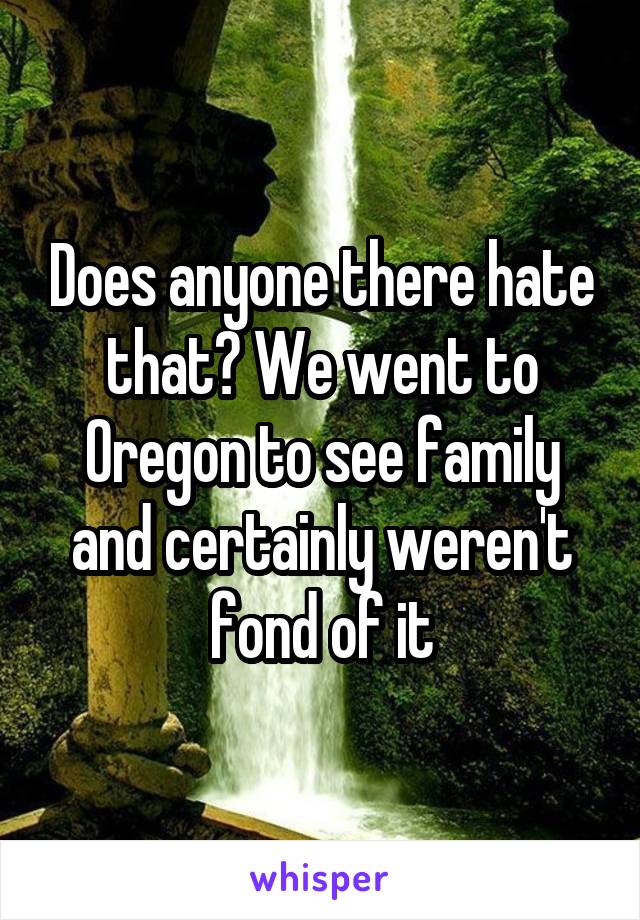 Does anyone there hate that? We went to Oregon to see family and certainly weren't fond of it