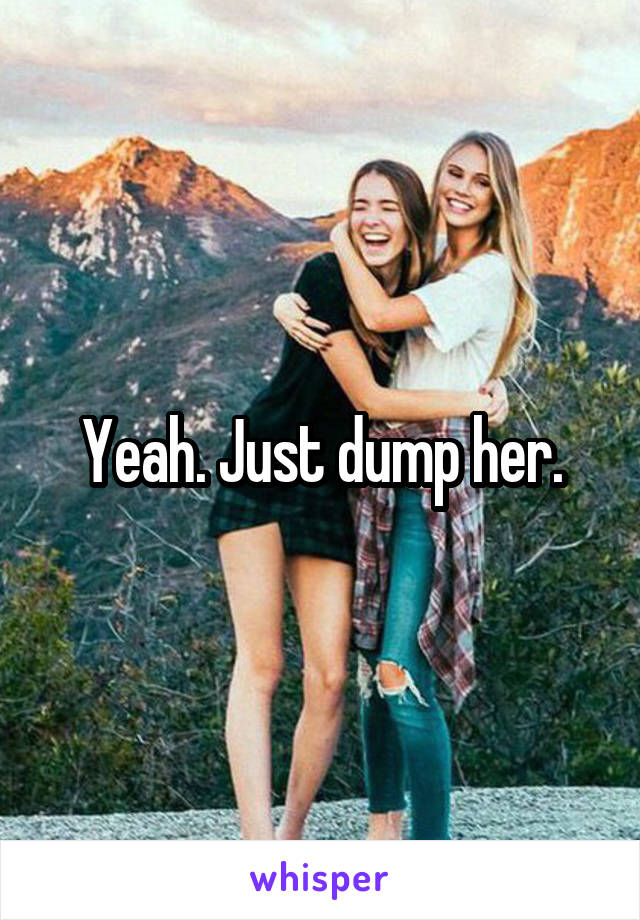 Yeah. Just dump her.