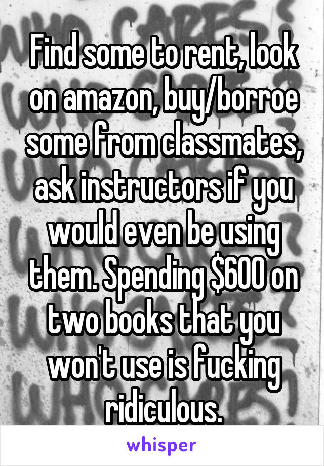 Find some to rent, look on amazon, buy/borroe some from classmates, ask instructors if you would even be using them. Spending $600 on two books that you won't use is fucking ridiculous.