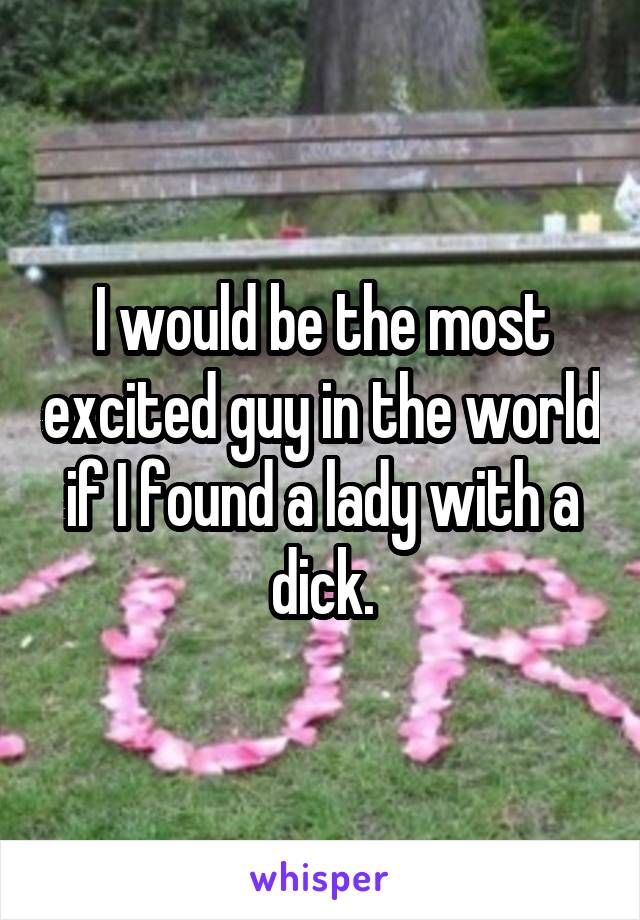 I would be the most excited guy in the world if I found a lady with a dick.