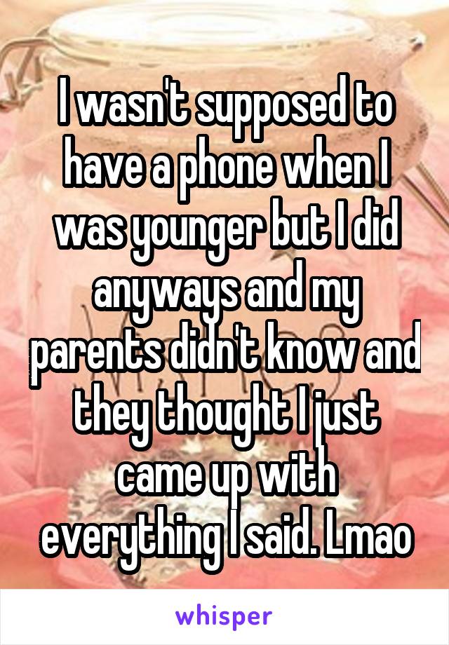 I wasn't supposed to have a phone when I was younger but I did anyways and my parents didn't know and they thought I just came up with everything I said. Lmao