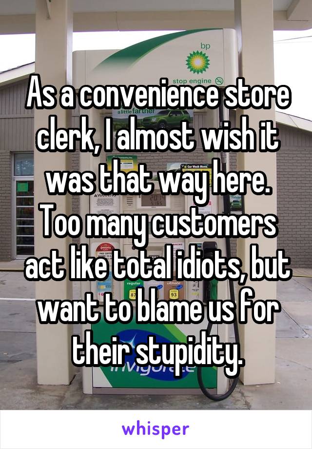 As a convenience store clerk, I almost wish it was that way here.
Too many customers act like total idiots, but want to blame us for their stupidity.