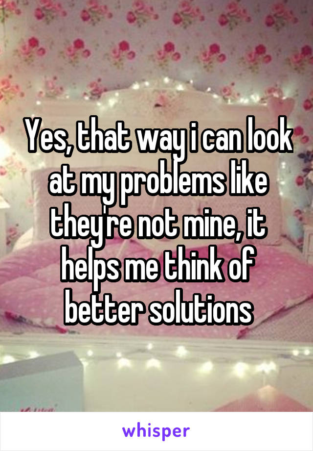Yes, that way i can look at my problems like they're not mine, it helps me think of better solutions