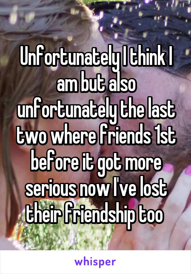 Unfortunately I think I am but also unfortunately the last two where friends 1st before it got more serious now I've lost their friendship too 