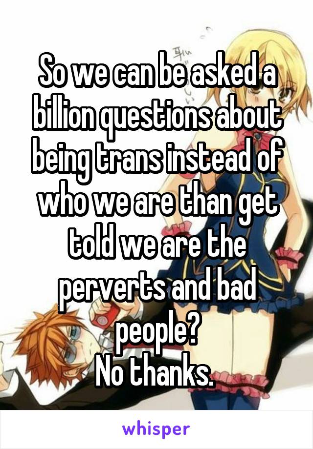 So we can be asked a billion questions about being trans instead of who we are than get told we are the perverts and bad people?
No thanks. 
