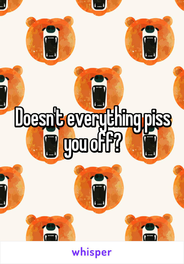 Doesn't everything piss you off?