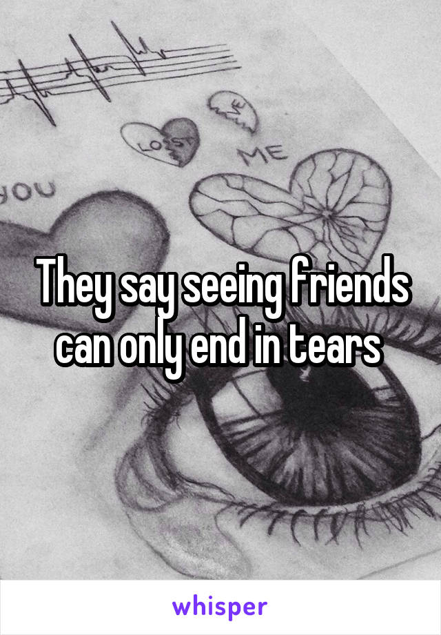 They say seeing friends can only end in tears 
