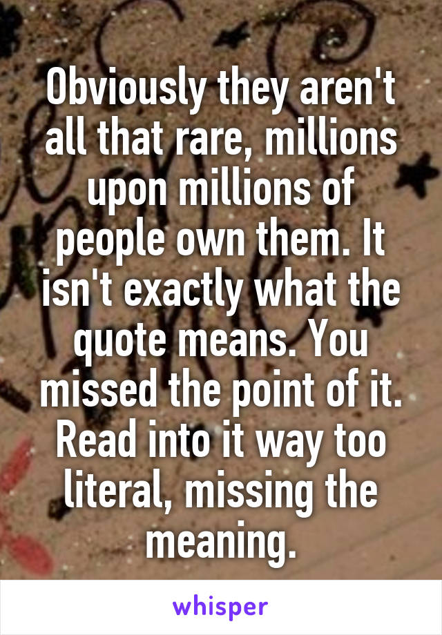Obviously they aren't all that rare, millions upon millions of people own them. It isn't exactly what the quote means. You missed the point of it. Read into it way too literal, missing the meaning.