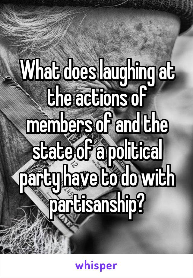 What does laughing at the actions of members of and the state of a political party have to do with partisanship?