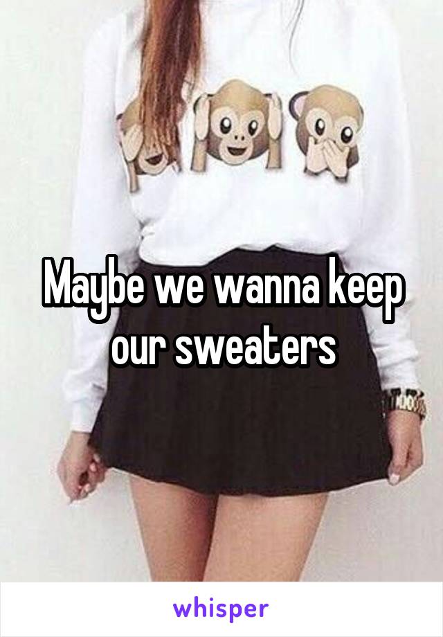 Maybe we wanna keep our sweaters