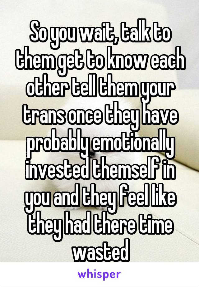 So you wait, talk to them get to know each other tell them your trans once they have probably emotionally invested themself in you and they feel like they had there time wasted
