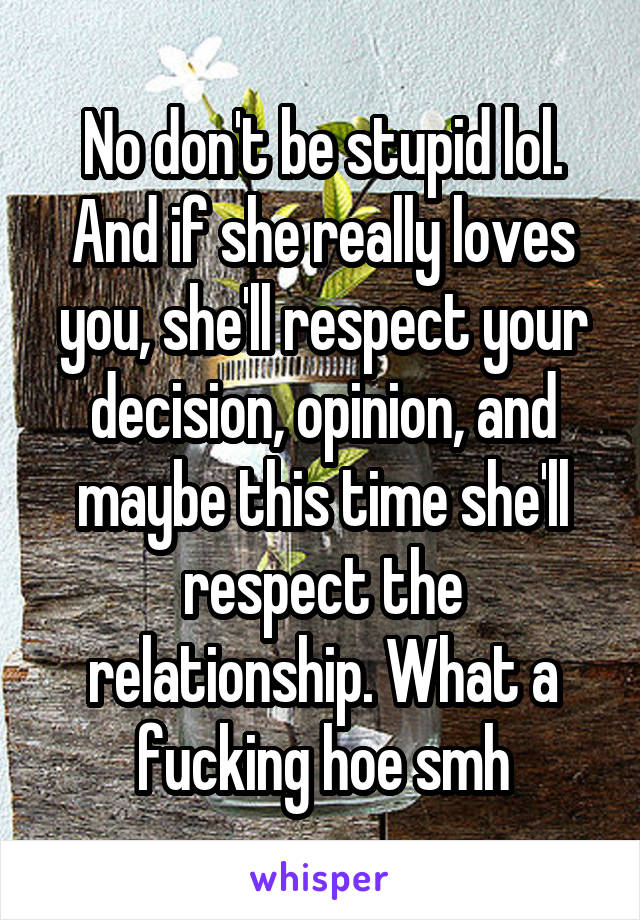 No don't be stupid lol. And if she really loves you, she'll respect your decision, opinion, and maybe this time she'll respect the relationship. What a fucking hoe smh