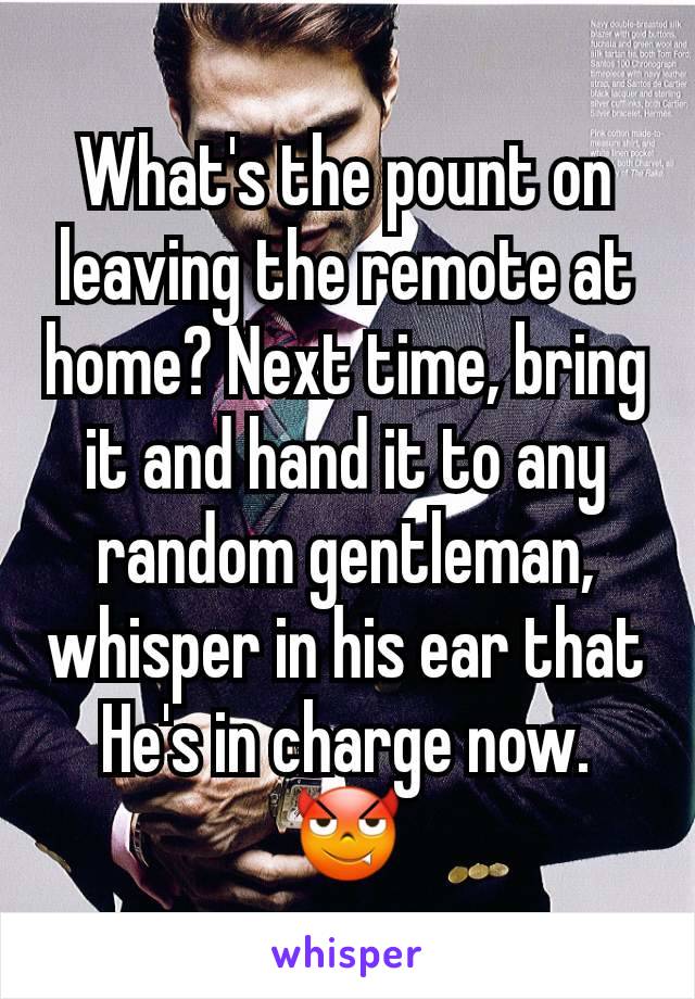 What's the pount on leaving the remote at home? Next time, bring it and hand it to any random gentleman, whisper in his ear that He's in charge now. 😈