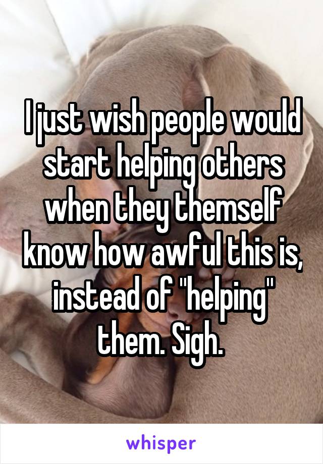 I just wish people would start helping others when they themself know how awful this is, instead of "helping" them. Sigh. 