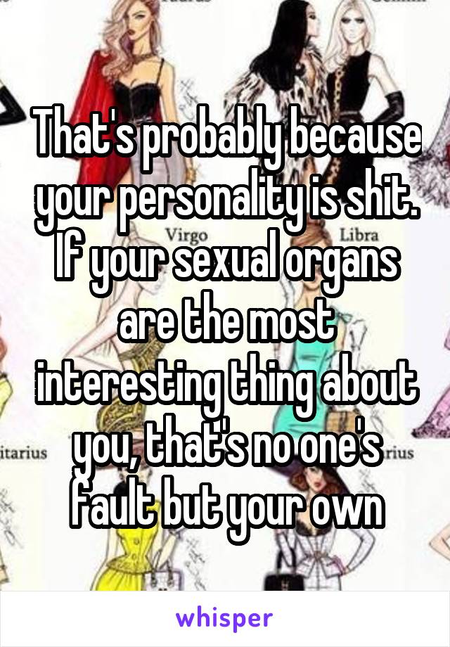 That's probably because your personality is shit. If your sexual organs are the most interesting thing about you, that's no one's fault but your own