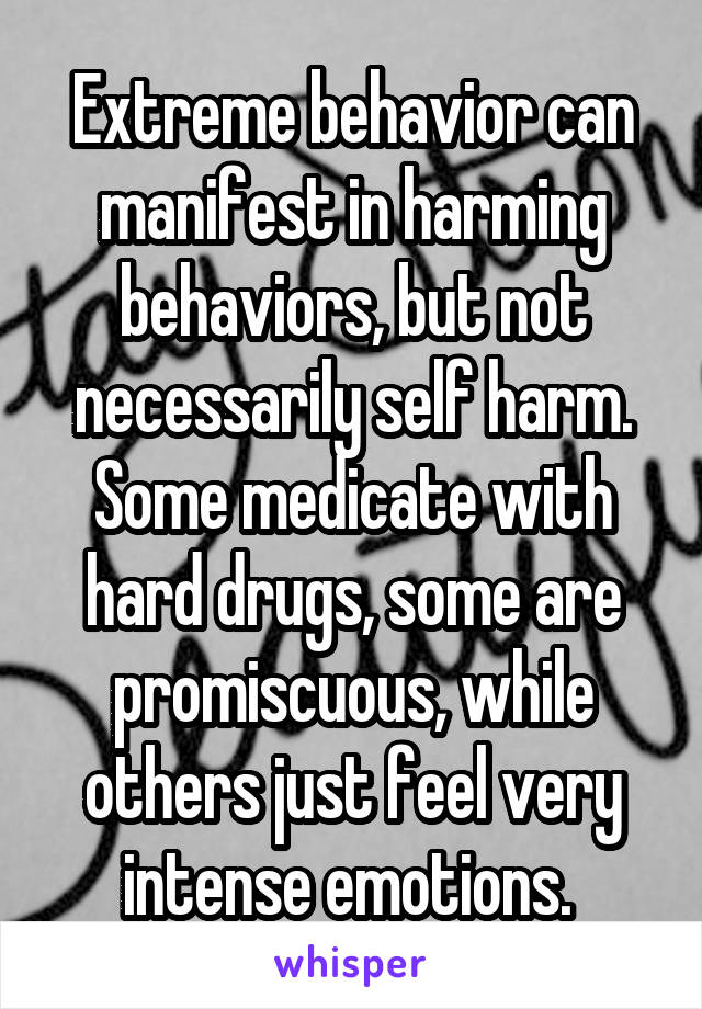 Extreme behavior can manifest in harming behaviors, but not necessarily self harm. Some medicate with hard drugs, some are promiscuous, while others just feel very intense emotions. 