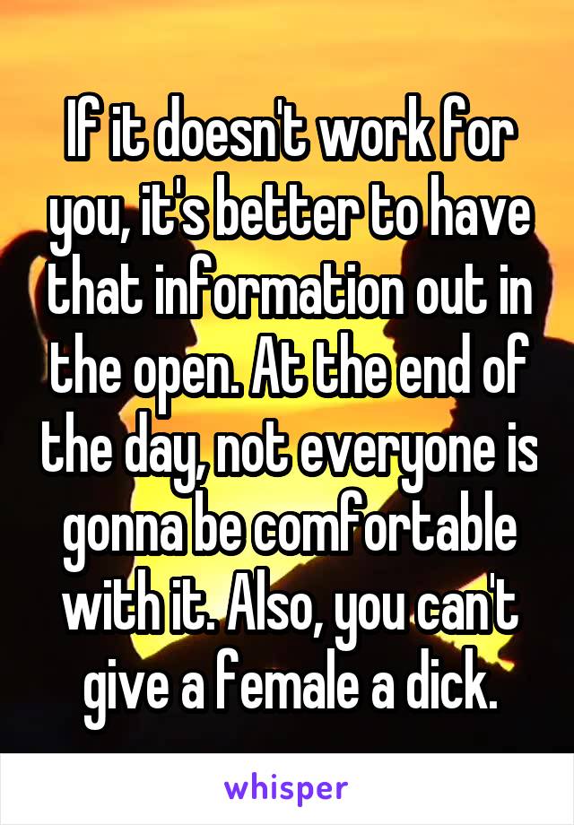 If it doesn't work for you, it's better to have that information out in the open. At the end of the day, not everyone is gonna be comfortable with it. Also, you can't give a female a dick.