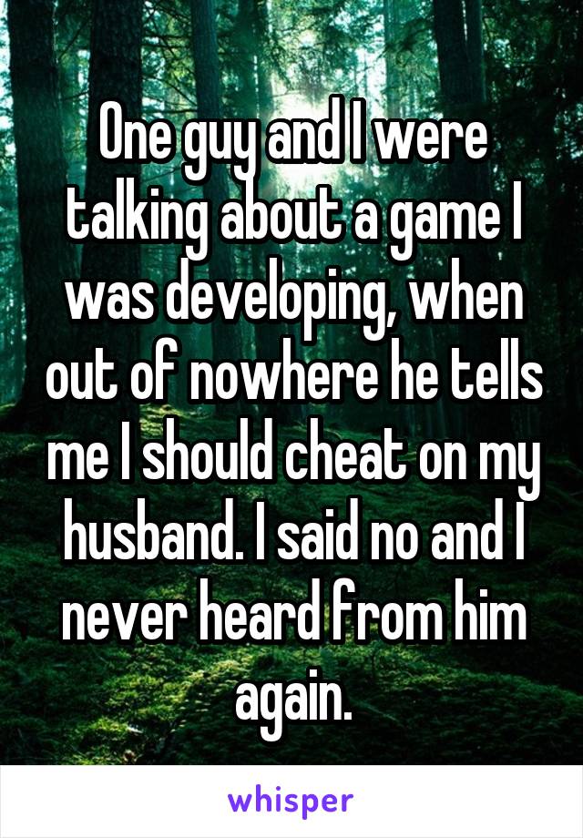 One guy and I were talking about a game I was developing, when out of nowhere he tells me I should cheat on my husband. I said no and I never heard from him again.