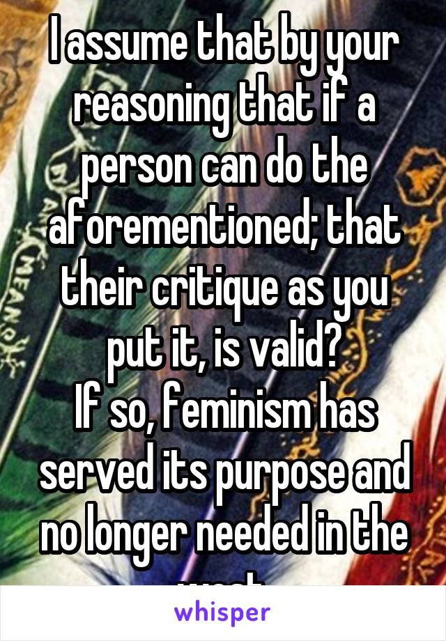 I assume that by your reasoning that if a person can do the aforementioned; that their critique as you put it, is valid?
If so, feminism has served its purpose and no longer needed in the west.