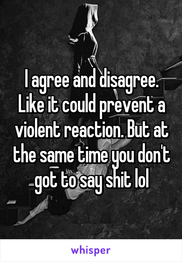 I agree and disagree. Like it could prevent a violent reaction. But at the same time you don't got to say shit lol