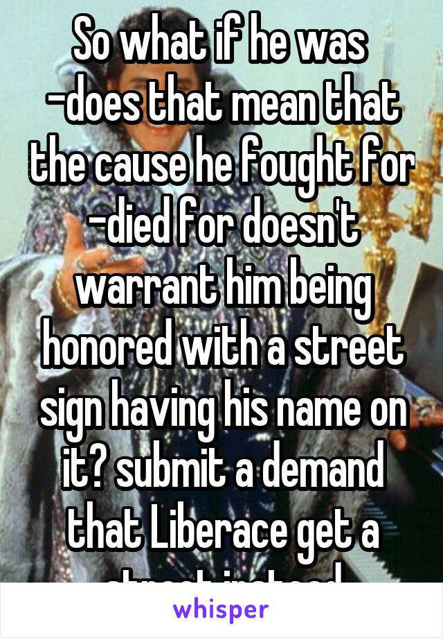 So what if he was  -does that mean that the cause he fought for -died for doesn't warrant him being honored with a street sign having his name on it? submit a demand that Liberace get a street instead