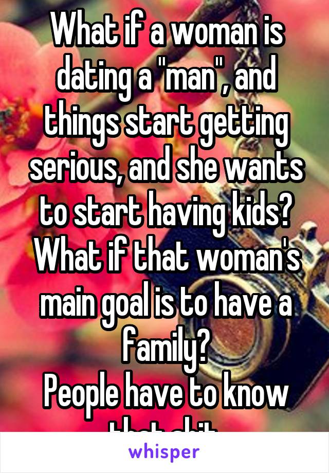 What if a woman is dating a "man", and things start getting serious, and she wants to start having kids? What if that woman's main goal is to have a family?
People have to know that shit.