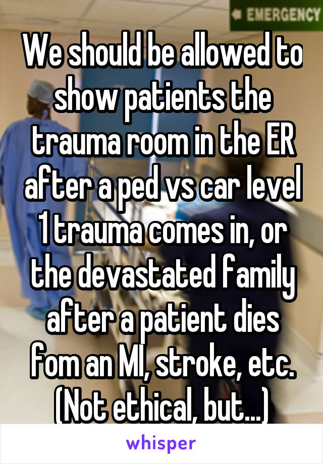 We should be allowed to show patients the trauma room in the ER after a ped vs car level 1 trauma comes in, or the devastated family after a patient dies fom an MI, stroke, etc. (Not ethical, but...)