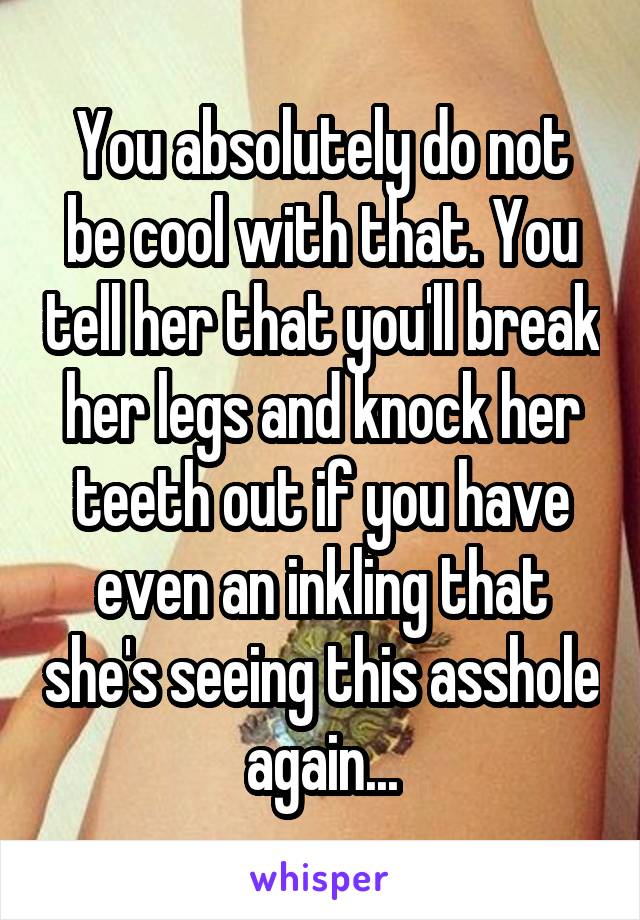 You absolutely do not be cool with that. You tell her that you'll break her legs and knock her teeth out if you have even an inkling that she's seeing this asshole again...