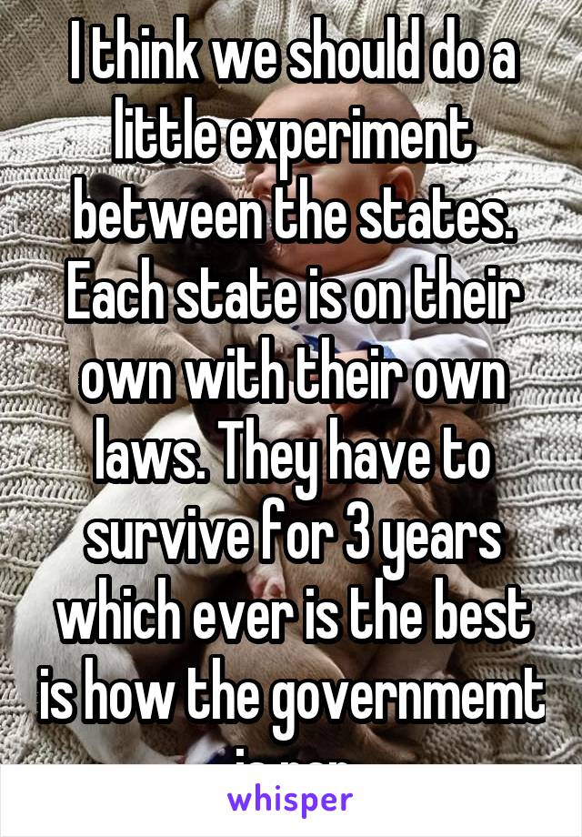 I think we should do a little experiment between the states. Each state is on their own with their own laws. They have to survive for 3 years which ever is the best is how the governmemt is ran