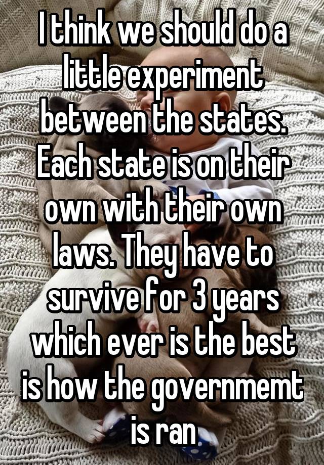 I think we should do a little experiment between the states. Each state is on their own with their own laws. They have to survive for 3 years which ever is the best is how the governmemt is ran