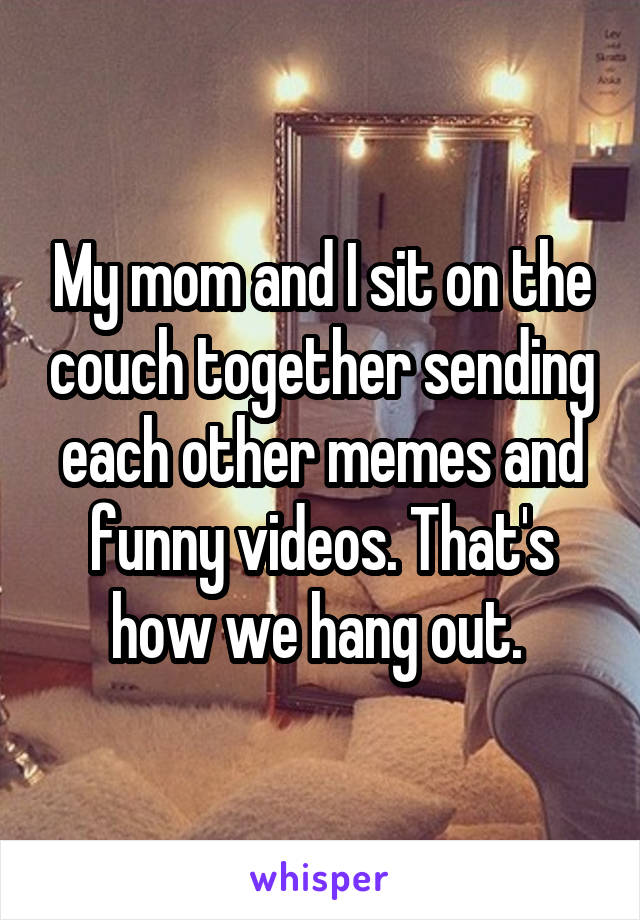 My mom and I sit on the couch together sending each other memes and funny videos. That's how we hang out. 