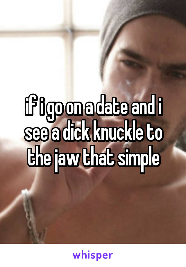 if i go on a date and i see a dick knuckle to the jaw that simple