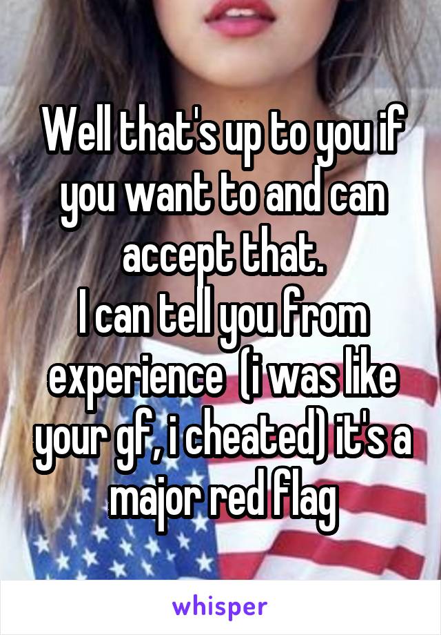 Well that's up to you if you want to and can accept that.
I can tell you from experience  (i was like your gf, i cheated) it's a major red flag