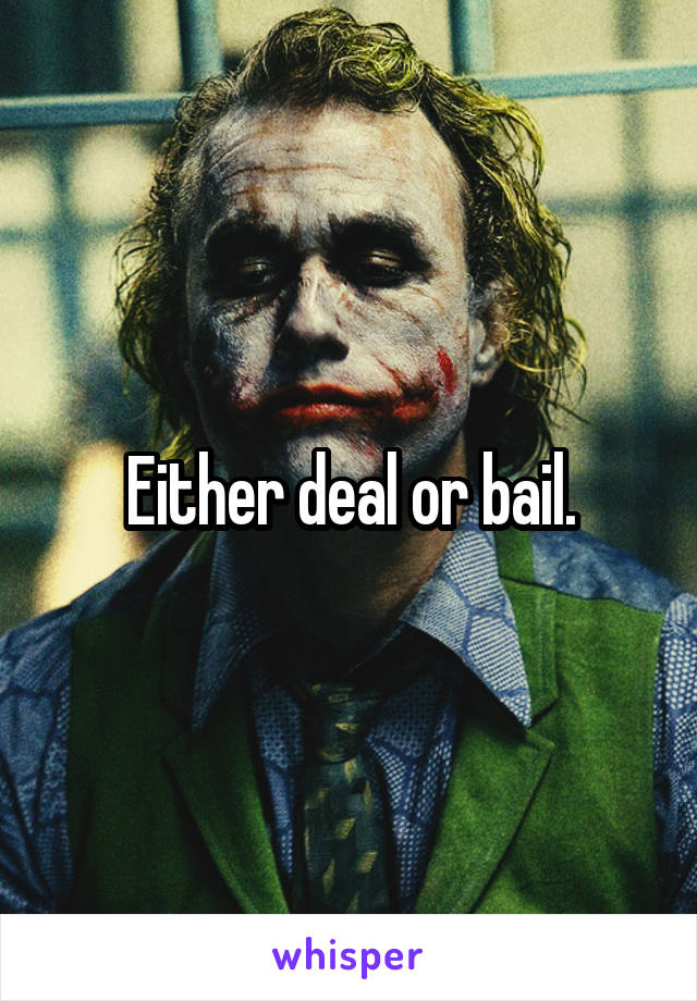 Either deal or bail.