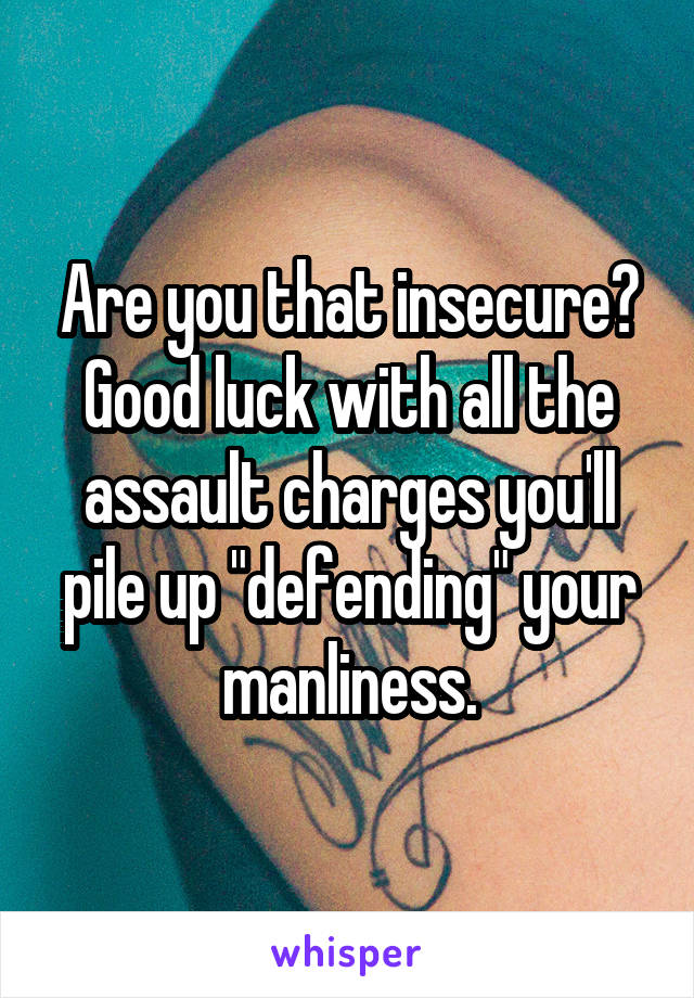 Are you that insecure? Good luck with all the assault charges you'll pile up "defending" your manliness.