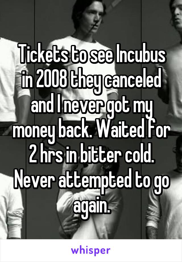 Tickets to see Incubus in 2008 they canceled and I never got my money back. Waited for 2 hrs in bitter cold. Never attempted to go again.