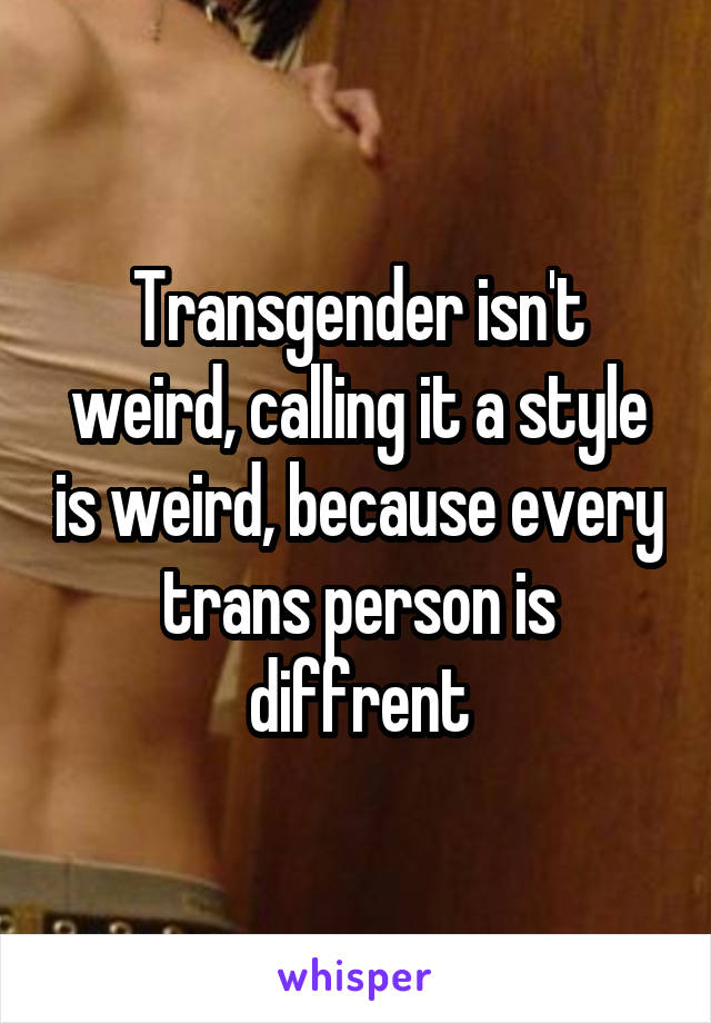 Transgender isn't weird, calling it a style is weird, because every trans person is diffrent
