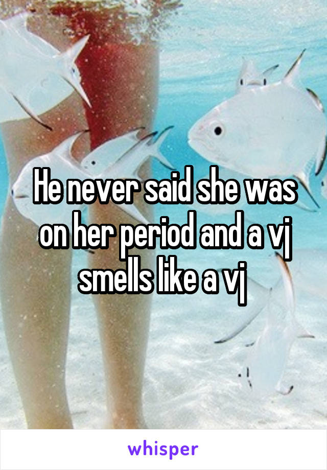 He never said she was on her period and a vj smells like a vj 