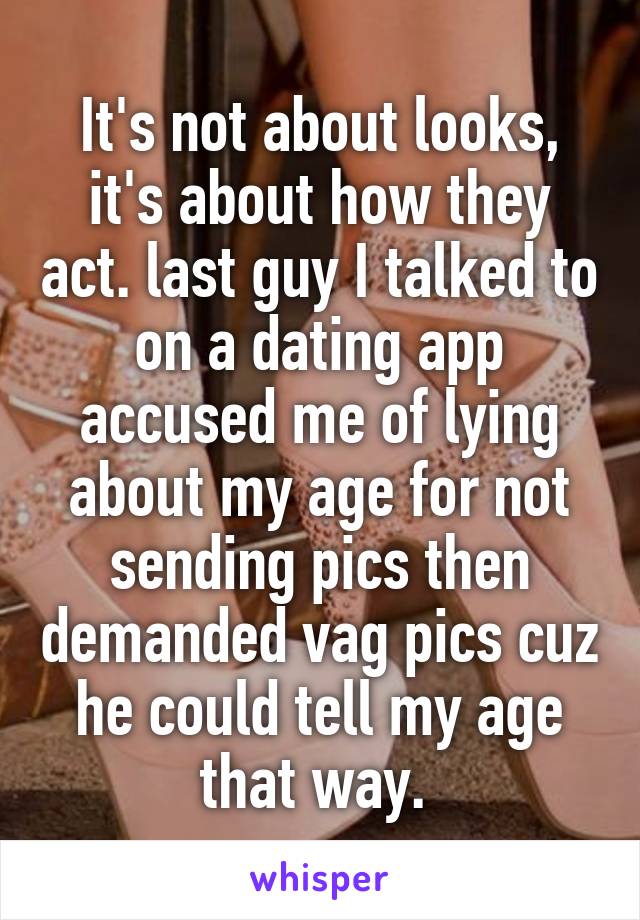 It's not about looks, it's about how they act. last guy I talked to on a dating app accused me of lying about my age for not sending pics then demanded vag pics cuz he could tell my age that way. 