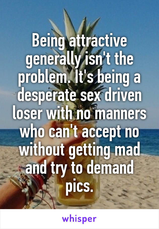 Being attractive generally isn't the problem. It's being a desperate sex driven loser with no manners who can't accept no without getting mad and try to demand pics.
