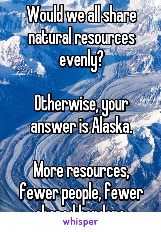 Would we all share natural resources evenly?

Otherwise, your answer is Alaska.

More resources, fewer people, fewer shared borders.